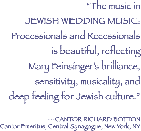 The music in Jewish Wedding Music Profecessional and Recessionals is beautiful, reflecting Mary Feinsinger's brilliance, sensitivity, musicality, and deep feeling for Jewsih Culture - quote from Cantor Richard Botton